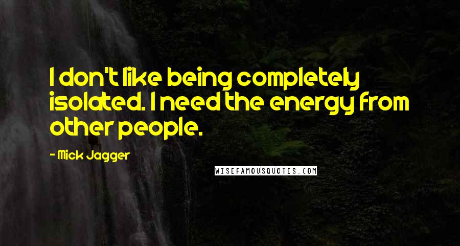 Mick Jagger Quotes: I don't like being completely isolated. I need the energy from other people.