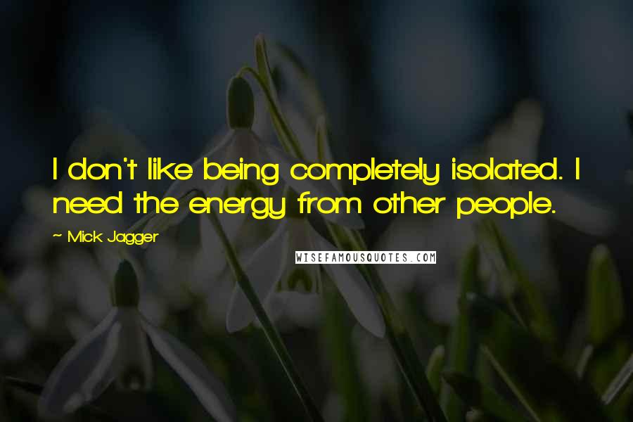 Mick Jagger Quotes: I don't like being completely isolated. I need the energy from other people.