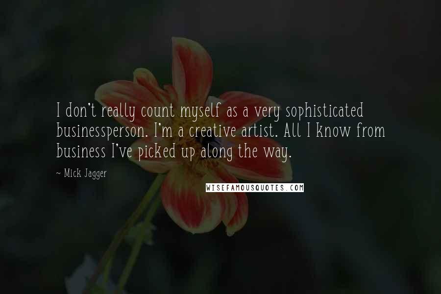 Mick Jagger Quotes: I don't really count myself as a very sophisticated businessperson. I'm a creative artist. All I know from business I've picked up along the way.