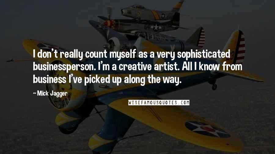 Mick Jagger Quotes: I don't really count myself as a very sophisticated businessperson. I'm a creative artist. All I know from business I've picked up along the way.