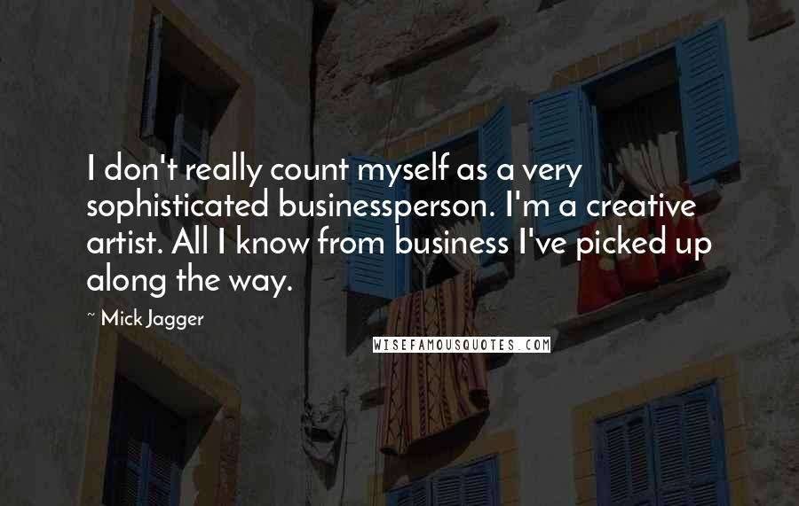 Mick Jagger Quotes: I don't really count myself as a very sophisticated businessperson. I'm a creative artist. All I know from business I've picked up along the way.