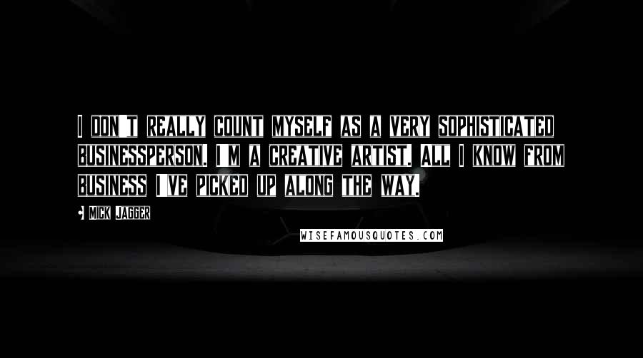 Mick Jagger Quotes: I don't really count myself as a very sophisticated businessperson. I'm a creative artist. All I know from business I've picked up along the way.