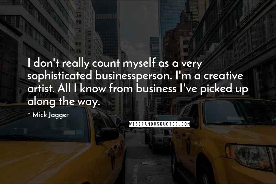 Mick Jagger Quotes: I don't really count myself as a very sophisticated businessperson. I'm a creative artist. All I know from business I've picked up along the way.