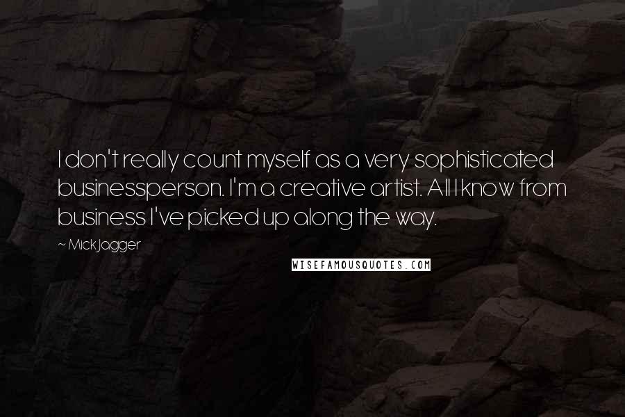 Mick Jagger Quotes: I don't really count myself as a very sophisticated businessperson. I'm a creative artist. All I know from business I've picked up along the way.