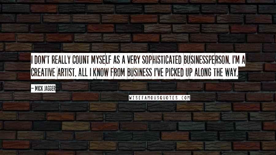 Mick Jagger Quotes: I don't really count myself as a very sophisticated businessperson. I'm a creative artist. All I know from business I've picked up along the way.