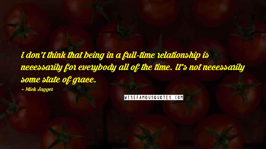 Mick Jagger Quotes: I don't think that being in a full-time relationship is necessarily for everybody all of the time. It's not necessarily some state of grace.