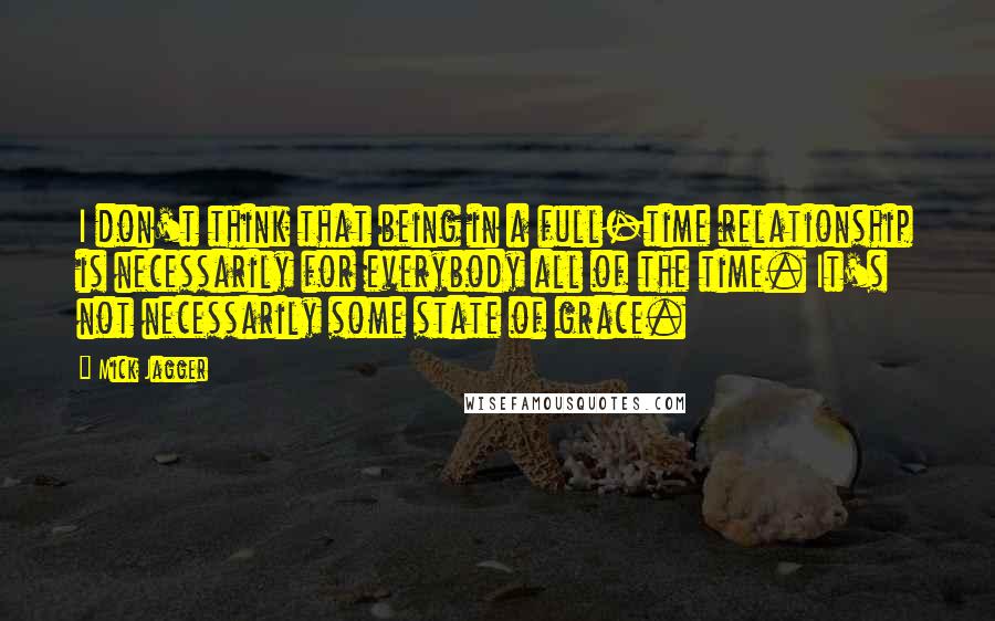 Mick Jagger Quotes: I don't think that being in a full-time relationship is necessarily for everybody all of the time. It's not necessarily some state of grace.