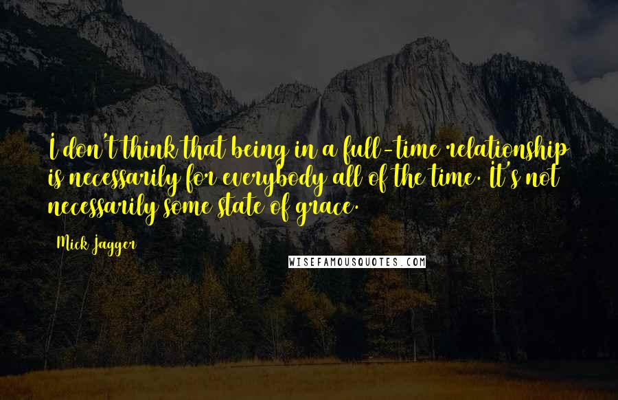 Mick Jagger Quotes: I don't think that being in a full-time relationship is necessarily for everybody all of the time. It's not necessarily some state of grace.