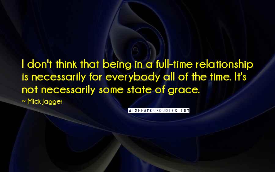 Mick Jagger Quotes: I don't think that being in a full-time relationship is necessarily for everybody all of the time. It's not necessarily some state of grace.