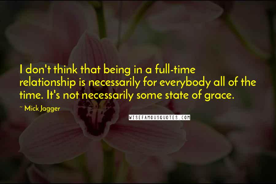 Mick Jagger Quotes: I don't think that being in a full-time relationship is necessarily for everybody all of the time. It's not necessarily some state of grace.