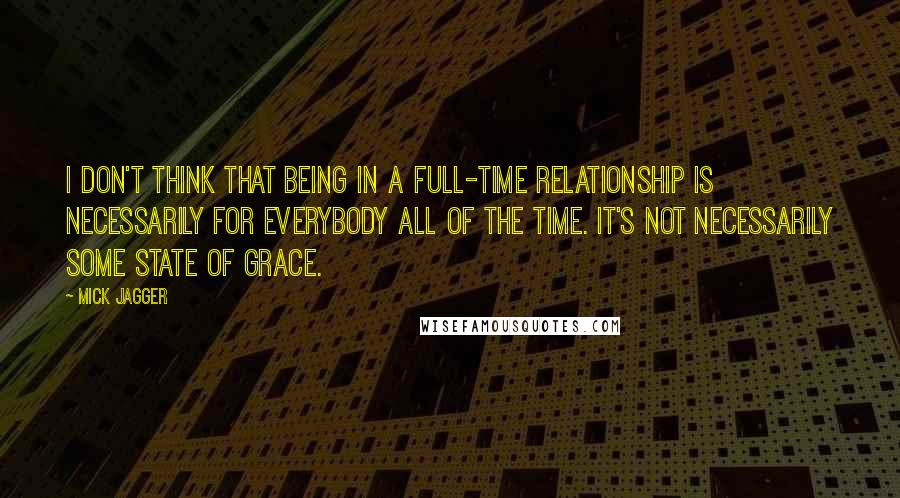Mick Jagger Quotes: I don't think that being in a full-time relationship is necessarily for everybody all of the time. It's not necessarily some state of grace.