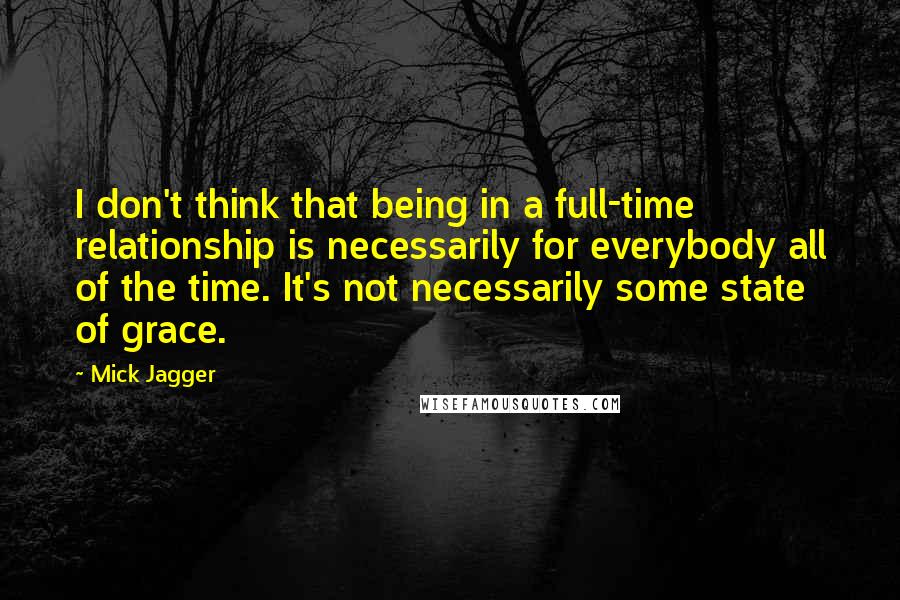 Mick Jagger Quotes: I don't think that being in a full-time relationship is necessarily for everybody all of the time. It's not necessarily some state of grace.