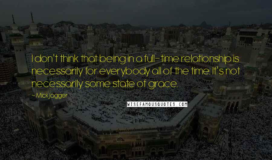 Mick Jagger Quotes: I don't think that being in a full-time relationship is necessarily for everybody all of the time. It's not necessarily some state of grace.