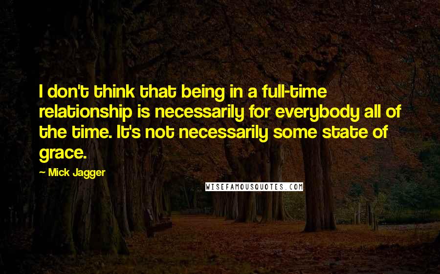 Mick Jagger Quotes: I don't think that being in a full-time relationship is necessarily for everybody all of the time. It's not necessarily some state of grace.