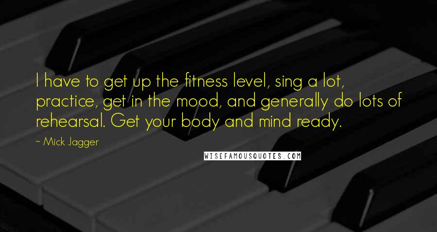 Mick Jagger Quotes: I have to get up the fitness level, sing a lot, practice, get in the mood, and generally do lots of rehearsal. Get your body and mind ready.