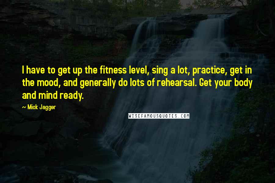 Mick Jagger Quotes: I have to get up the fitness level, sing a lot, practice, get in the mood, and generally do lots of rehearsal. Get your body and mind ready.