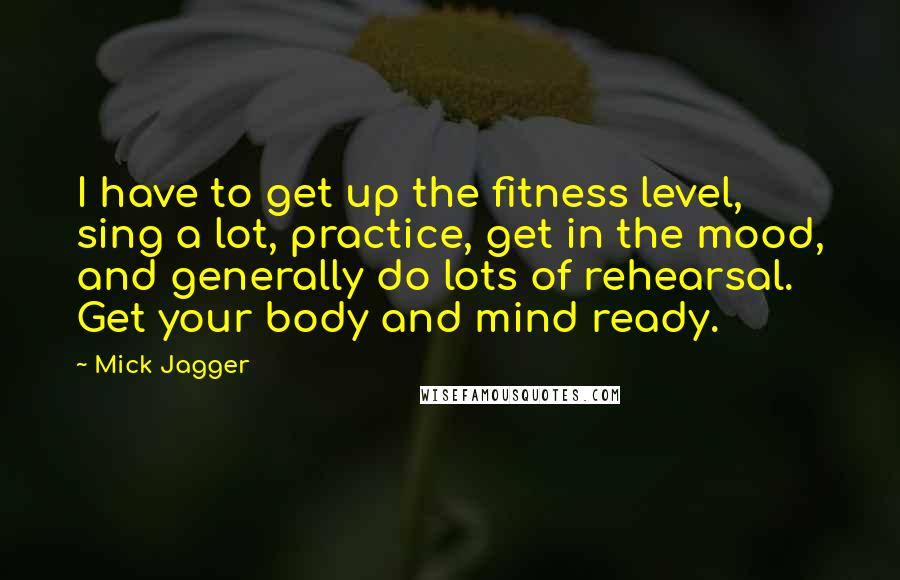 Mick Jagger Quotes: I have to get up the fitness level, sing a lot, practice, get in the mood, and generally do lots of rehearsal. Get your body and mind ready.