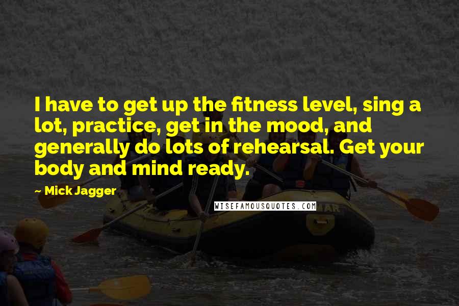 Mick Jagger Quotes: I have to get up the fitness level, sing a lot, practice, get in the mood, and generally do lots of rehearsal. Get your body and mind ready.