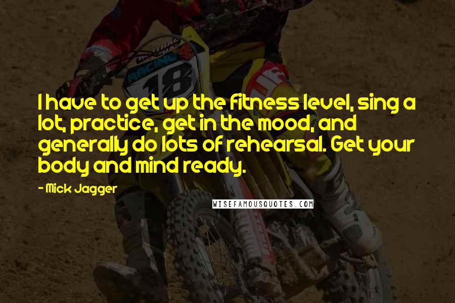 Mick Jagger Quotes: I have to get up the fitness level, sing a lot, practice, get in the mood, and generally do lots of rehearsal. Get your body and mind ready.