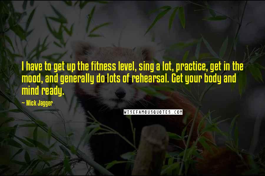 Mick Jagger Quotes: I have to get up the fitness level, sing a lot, practice, get in the mood, and generally do lots of rehearsal. Get your body and mind ready.