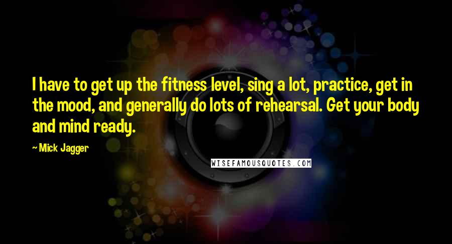 Mick Jagger Quotes: I have to get up the fitness level, sing a lot, practice, get in the mood, and generally do lots of rehearsal. Get your body and mind ready.