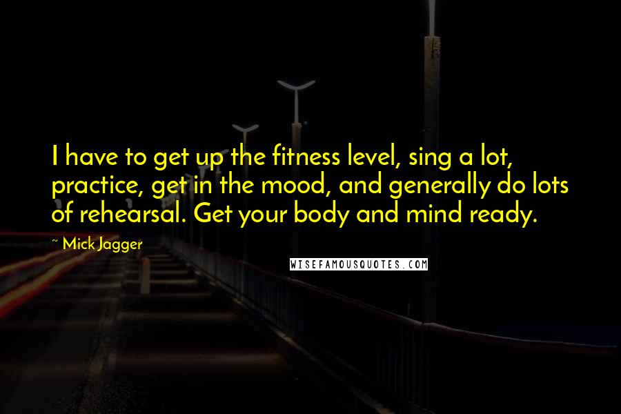 Mick Jagger Quotes: I have to get up the fitness level, sing a lot, practice, get in the mood, and generally do lots of rehearsal. Get your body and mind ready.