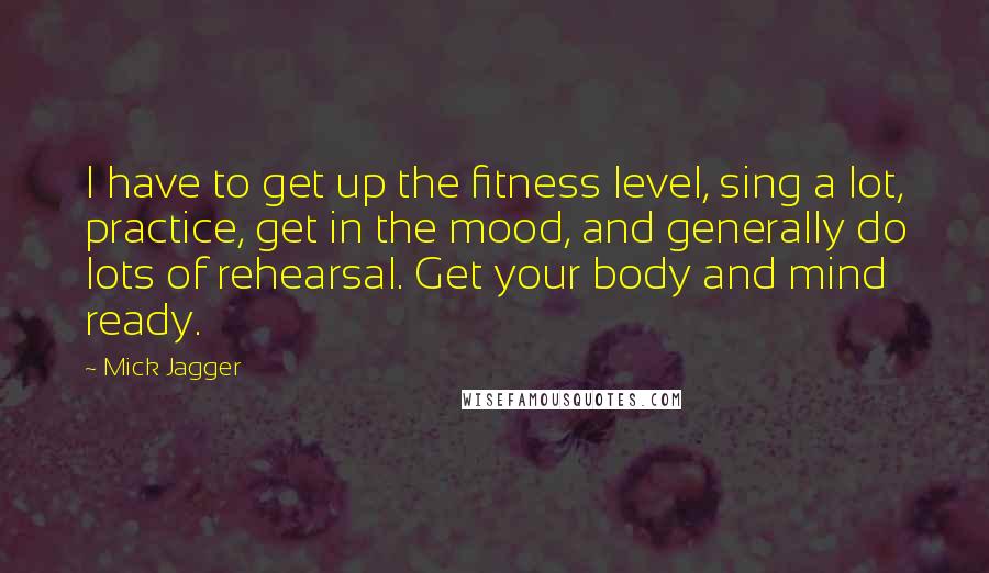 Mick Jagger Quotes: I have to get up the fitness level, sing a lot, practice, get in the mood, and generally do lots of rehearsal. Get your body and mind ready.