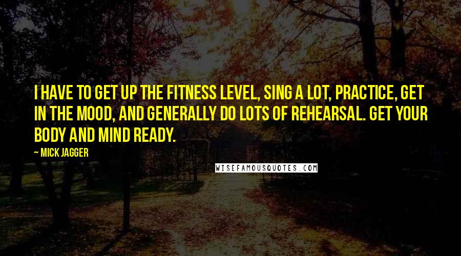 Mick Jagger Quotes: I have to get up the fitness level, sing a lot, practice, get in the mood, and generally do lots of rehearsal. Get your body and mind ready.