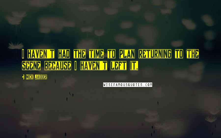 Mick Jagger Quotes: I haven't had the time to plan returning to the scene because I haven't left it.