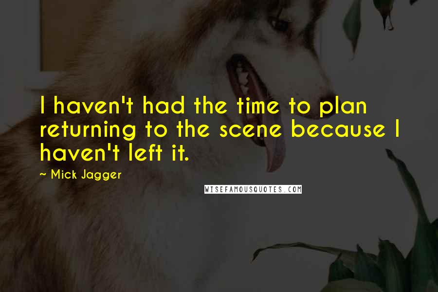 Mick Jagger Quotes: I haven't had the time to plan returning to the scene because I haven't left it.