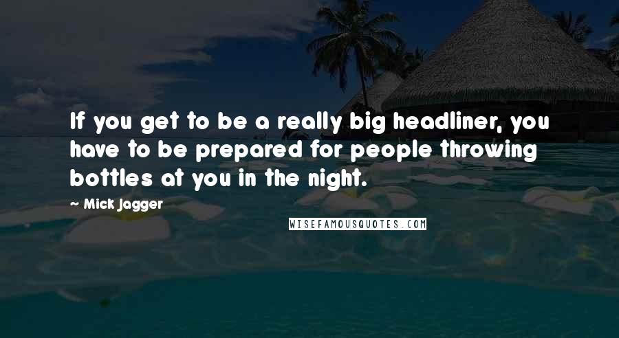 Mick Jagger Quotes: If you get to be a really big headliner, you have to be prepared for people throwing bottles at you in the night.