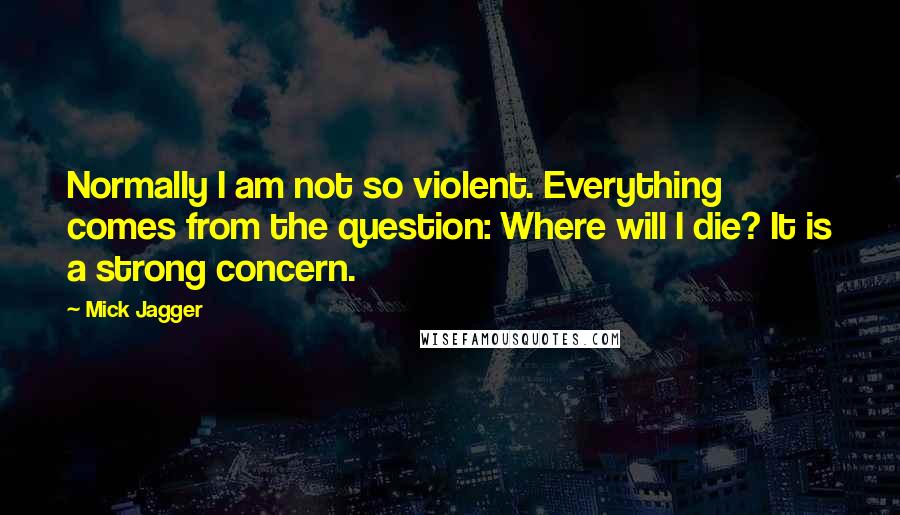 Mick Jagger Quotes: Normally I am not so violent. Everything comes from the question: Where will I die? It is a strong concern.