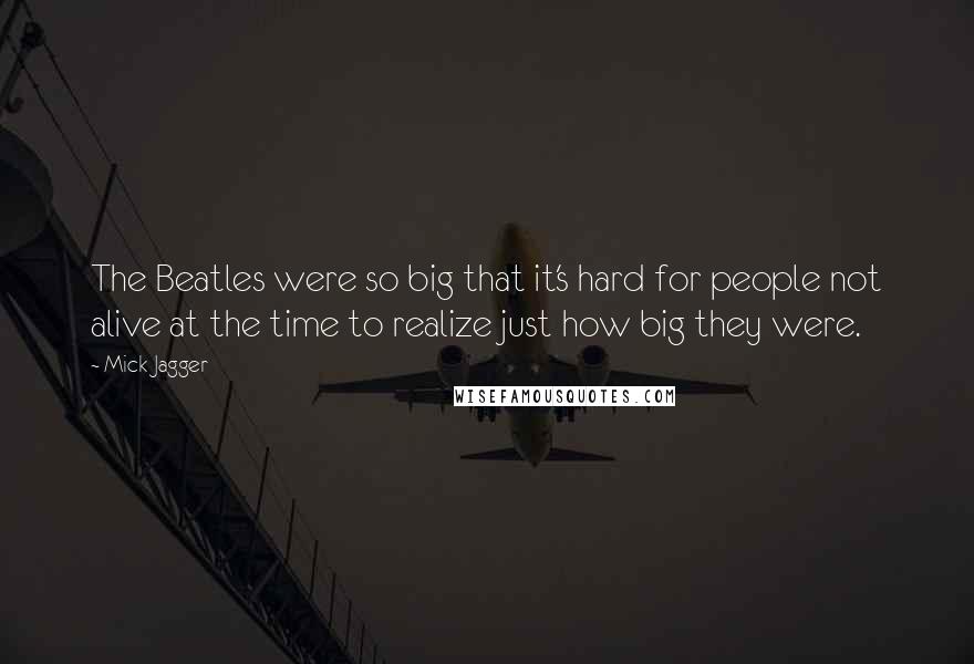 Mick Jagger Quotes: The Beatles were so big that it's hard for people not alive at the time to realize just how big they were.