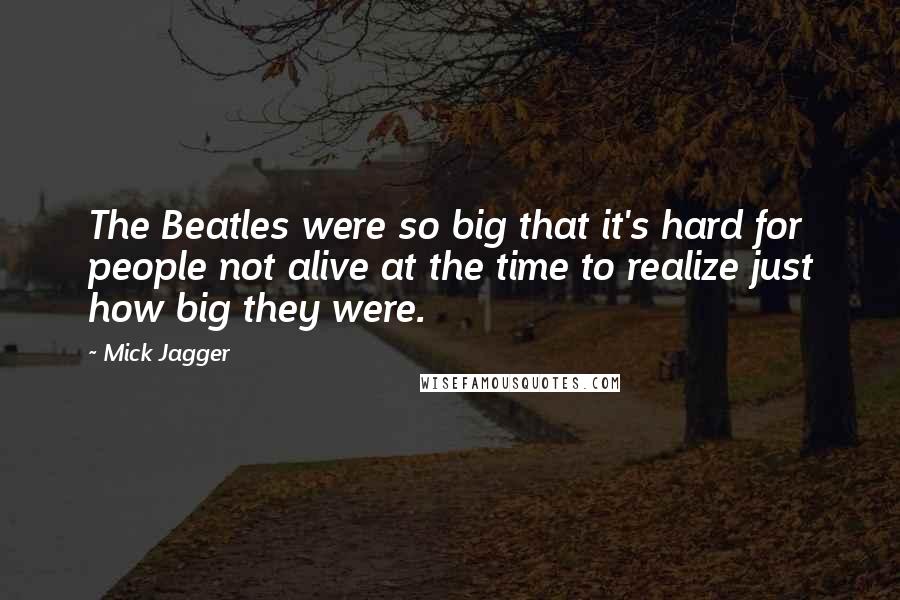 Mick Jagger Quotes: The Beatles were so big that it's hard for people not alive at the time to realize just how big they were.