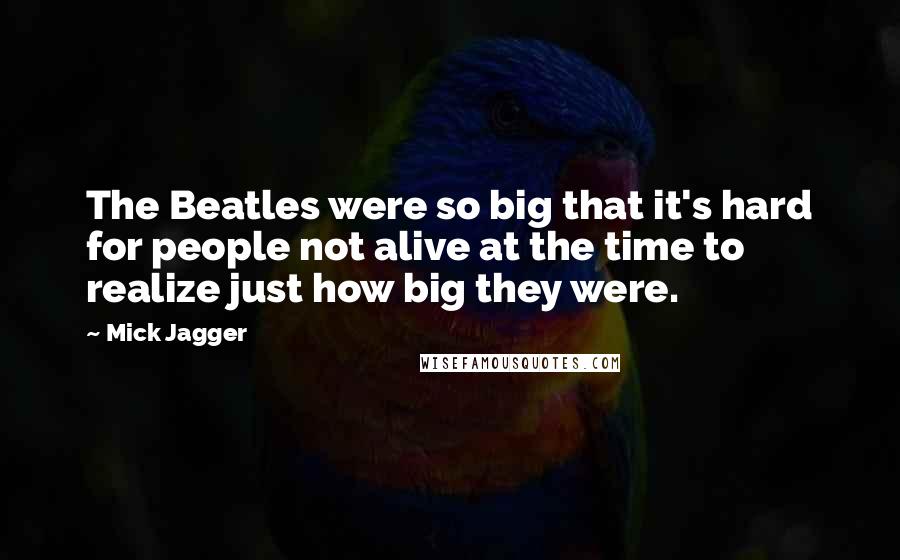 Mick Jagger Quotes: The Beatles were so big that it's hard for people not alive at the time to realize just how big they were.