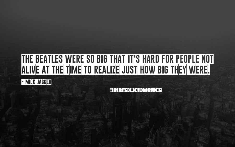 Mick Jagger Quotes: The Beatles were so big that it's hard for people not alive at the time to realize just how big they were.