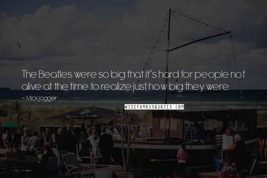 Mick Jagger Quotes: The Beatles were so big that it's hard for people not alive at the time to realize just how big they were.