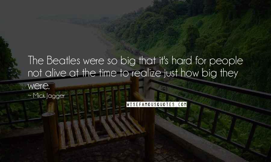 Mick Jagger Quotes: The Beatles were so big that it's hard for people not alive at the time to realize just how big they were.