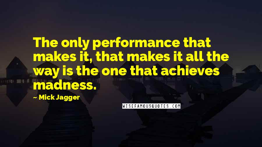 Mick Jagger Quotes: The only performance that makes it, that makes it all the way is the one that achieves madness.