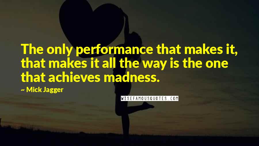 Mick Jagger Quotes: The only performance that makes it, that makes it all the way is the one that achieves madness.