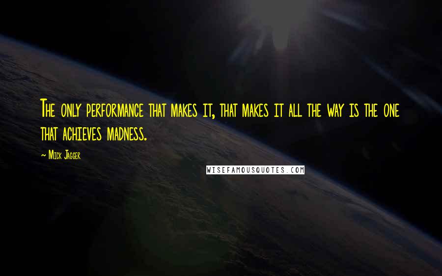 Mick Jagger Quotes: The only performance that makes it, that makes it all the way is the one that achieves madness.