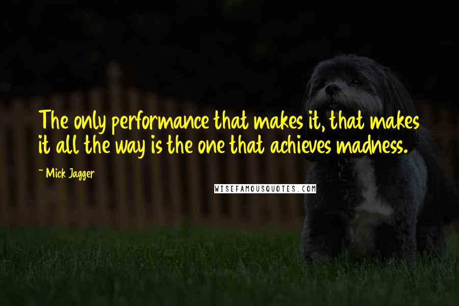 Mick Jagger Quotes: The only performance that makes it, that makes it all the way is the one that achieves madness.