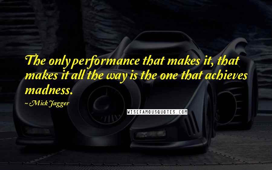 Mick Jagger Quotes: The only performance that makes it, that makes it all the way is the one that achieves madness.