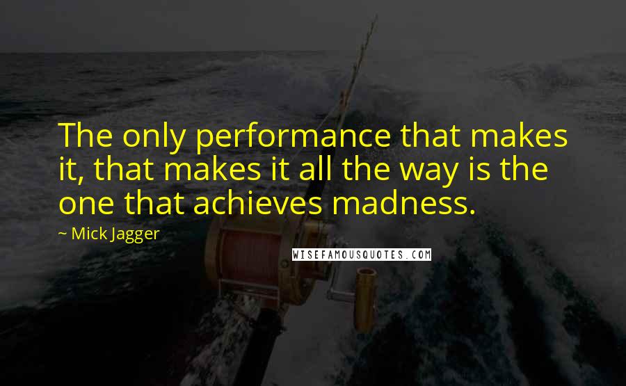 Mick Jagger Quotes: The only performance that makes it, that makes it all the way is the one that achieves madness.