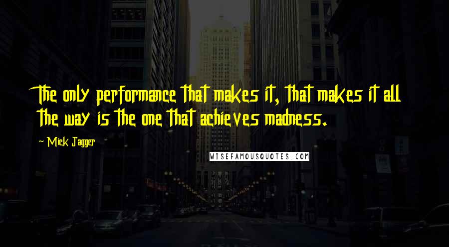 Mick Jagger Quotes: The only performance that makes it, that makes it all the way is the one that achieves madness.