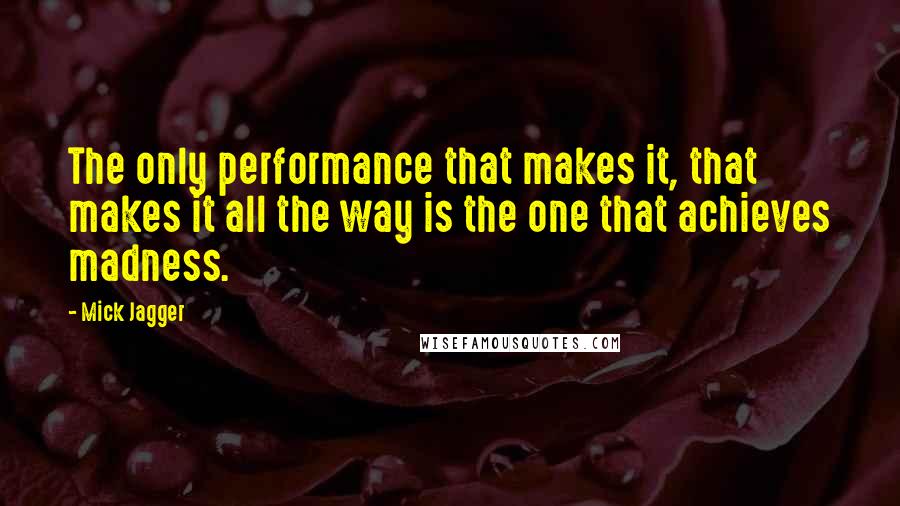 Mick Jagger Quotes: The only performance that makes it, that makes it all the way is the one that achieves madness.