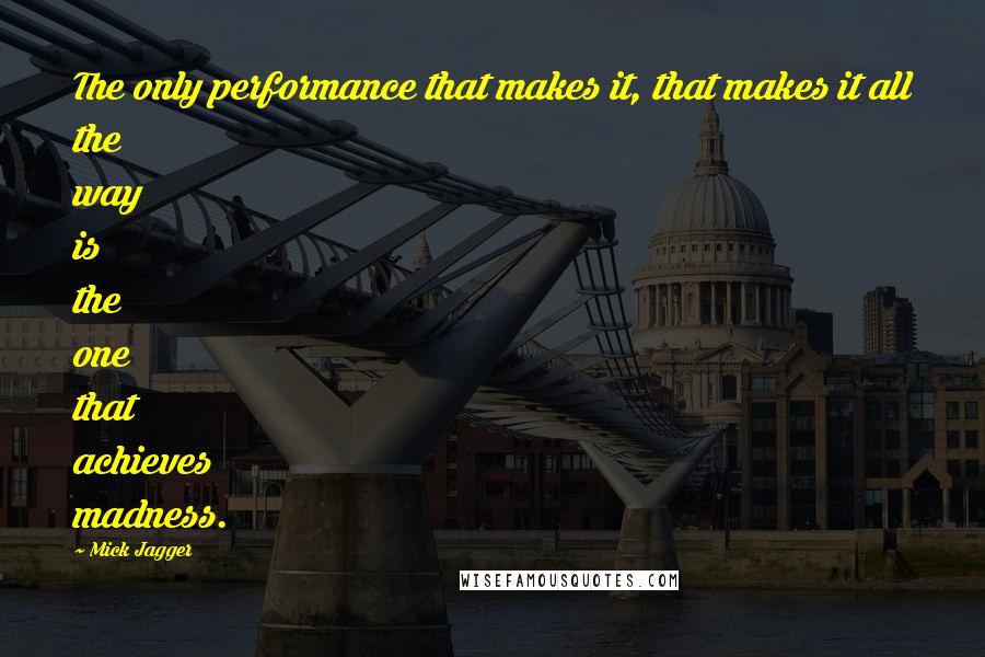 Mick Jagger Quotes: The only performance that makes it, that makes it all the way is the one that achieves madness.