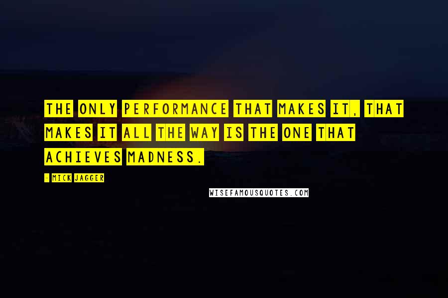 Mick Jagger Quotes: The only performance that makes it, that makes it all the way is the one that achieves madness.