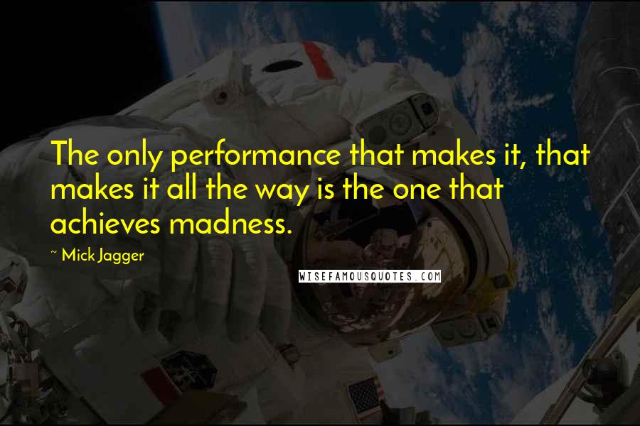 Mick Jagger Quotes: The only performance that makes it, that makes it all the way is the one that achieves madness.