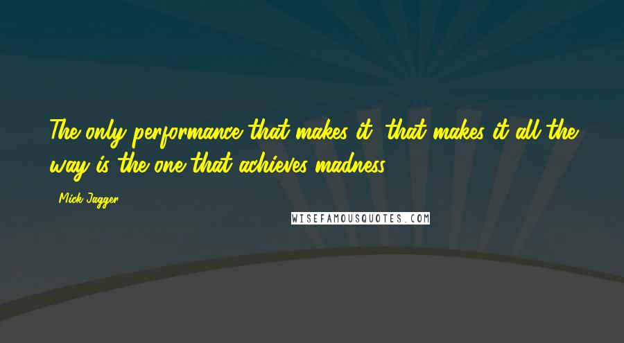 Mick Jagger Quotes: The only performance that makes it, that makes it all the way is the one that achieves madness.